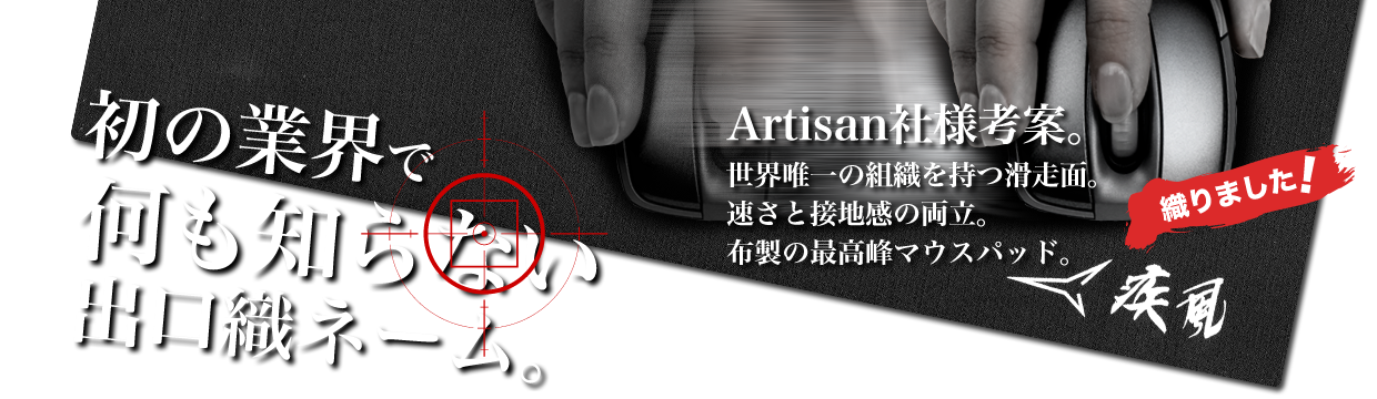 『初の業界で何も知らない出口織ネーム。』Artisan社様考案。世界唯一の組織を持つ滑走面。速さと接地感の両立。布製の最高峰マウスパッド。